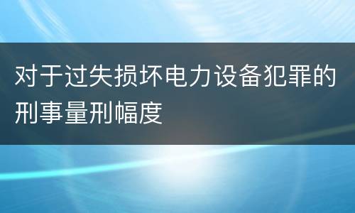对于过失损坏电力设备犯罪的刑事量刑幅度