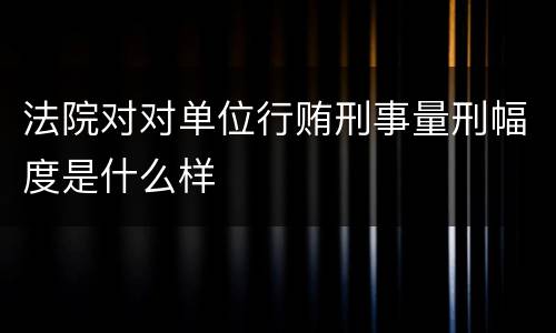 法院对对单位行贿刑事量刑幅度是什么样