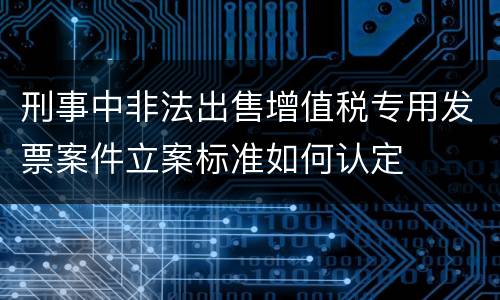 刑事中非法出售增值税专用发票案件立案标准如何认定
