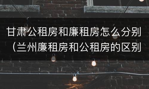 甘肃公租房和廉租房怎么分别（兰州廉租房和公租房的区别）