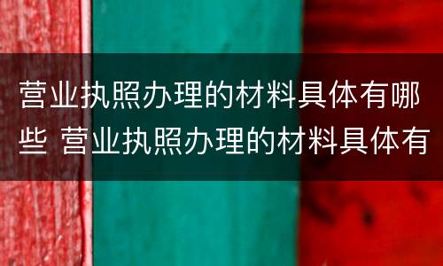 营业执照办理的材料具体有哪些 营业执照办理的材料具体有哪些信息