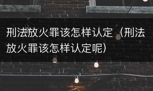 刑法放火罪该怎样认定（刑法放火罪该怎样认定呢）