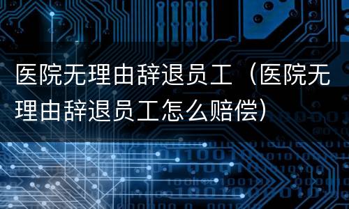医院无理由辞退员工（医院无理由辞退员工怎么赔偿）