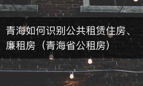 青海如何识别公共租赁住房、廉租房（青海省公租房）