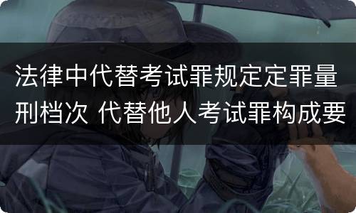 法律中代替考试罪规定定罪量刑档次 代替他人考试罪构成要件有何规定
