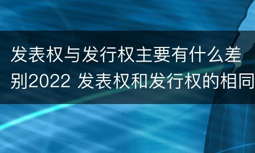 发表权与发行权主要有什么差别2022 发表权和发行权的相同点