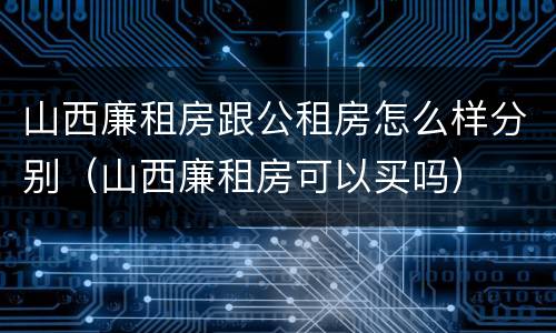 山西廉租房跟公租房怎么样分别（山西廉租房可以买吗）