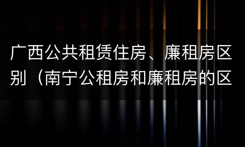广西公共租赁住房、廉租房区别（南宁公租房和廉租房的区别）