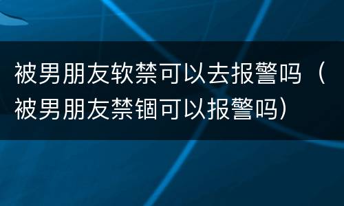 被男朋友软禁可以去报警吗（被男朋友禁锢可以报警吗）