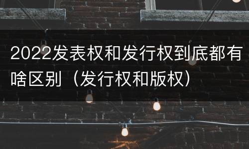 2022发表权和发行权到底都有啥区别（发行权和版权）