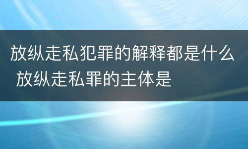 放纵走私犯罪的解释都是什么 放纵走私罪的主体是