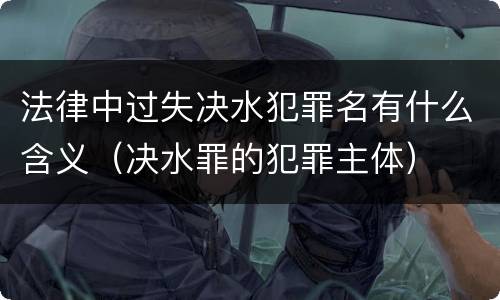 法律中过失决水犯罪名有什么含义（决水罪的犯罪主体）