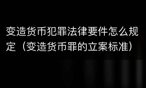 变造货币犯罪法律要件怎么规定（变造货币罪的立案标准）