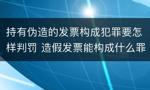 持有伪造的发票构成犯罪要怎样判罚 造假发票能构成什么罪
