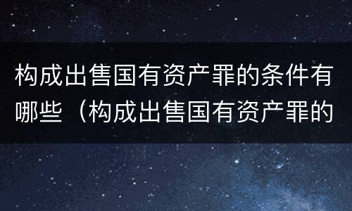 构成出售国有资产罪的条件有哪些（构成出售国有资产罪的条件有哪些呢）