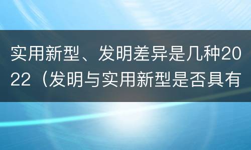 实用新型、发明差异是几种2022（发明与实用新型是否具有实用性）