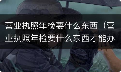 营业执照年检要什么东西（营业执照年检要什么东西才能办理）
