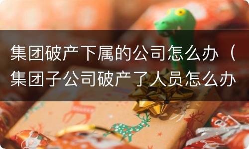 集团破产下属的公司怎么办（集团子公司破产了人员怎么办）