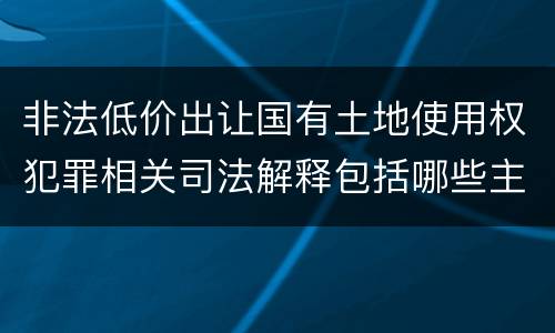 非法低价出让国有土地使用权犯罪相关司法解释包括哪些主要内容