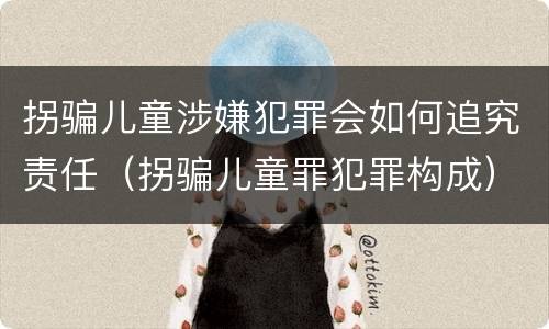 拐骗儿童涉嫌犯罪会如何追究责任（拐骗儿童罪犯罪构成）