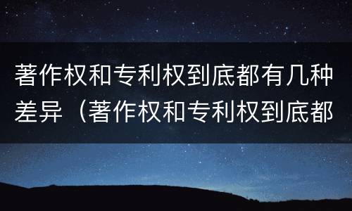 著作权和专利权到底都有几种差异(著作权和专利权到底都有几种差异类型)