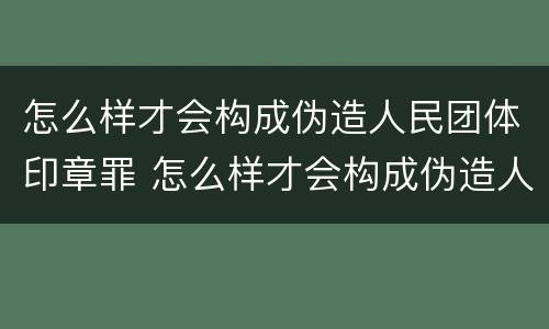 怎么样才会构成伪造人民团体印章罪 怎么样才会构成伪造人民团体印章罪呢