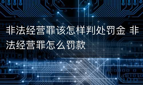 非法经营罪该怎样判处罚金 非法经营罪怎么罚款