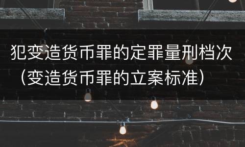 犯变造货币罪的定罪量刑档次（变造货币罪的立案标准）