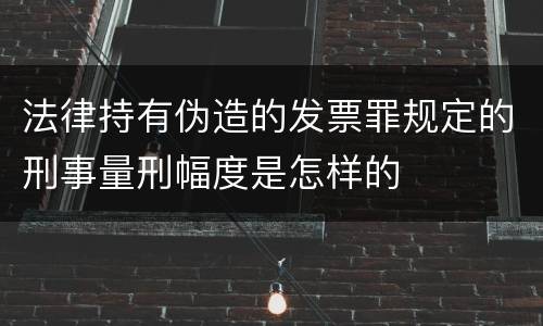 法律持有伪造的发票罪规定的刑事量刑幅度是怎样的