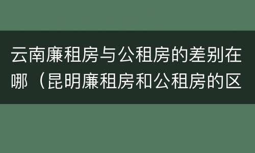 云南廉租房与公租房的差别在哪（昆明廉租房和公租房的区别）
