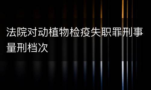 法院对动植物检疫失职罪刑事量刑档次