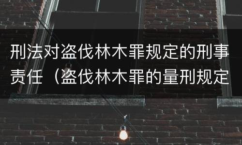 刑法对盗伐林木罪规定的刑事责任（盗伐林木罪的量刑规定）