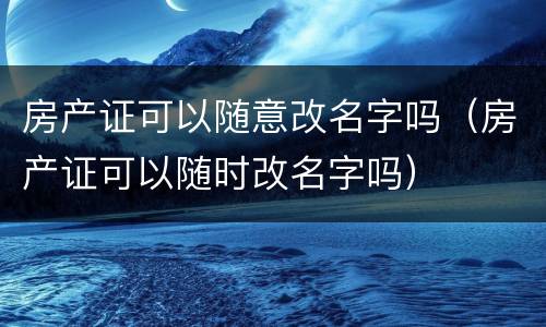 房产证可以随意改名字吗（房产证可以随时改名字吗）