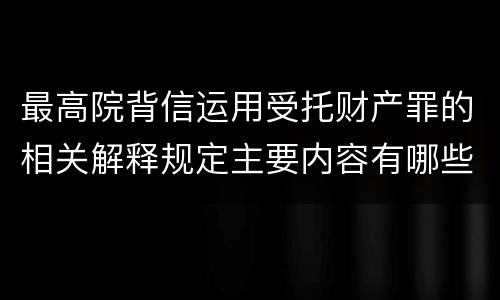 最高院背信运用受托财产罪的相关解释规定主要内容有哪些