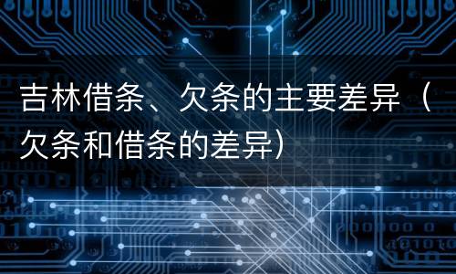 吉林借条、欠条的主要差异（欠条和借条的差异）