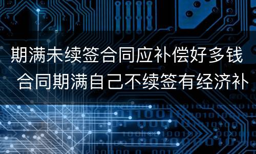 期满未续签合同应补偿好多钱 合同期满自己不续签有经济补偿吗