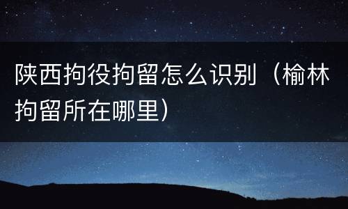 陕西拘役拘留怎么识别（榆林拘留所在哪里）