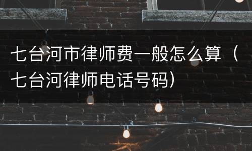 七台河市律师费一般怎么算（七台河律师电话号码）
