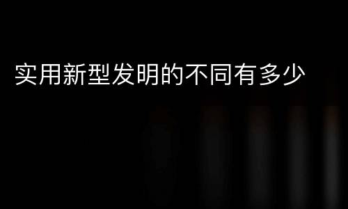实用新型发明的不同有多少