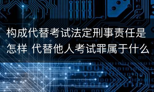 构成代替考试法定刑事责任是怎样 代替他人考试罪属于什么类犯罪