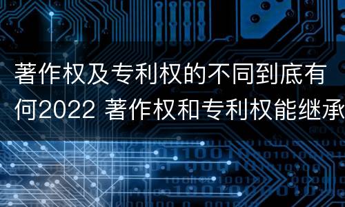 著作权及专利权的不同到底有何2022 著作权和专利权能继承吗