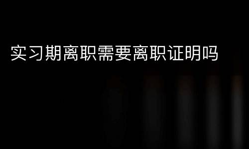 实习期离职需要离职证明吗