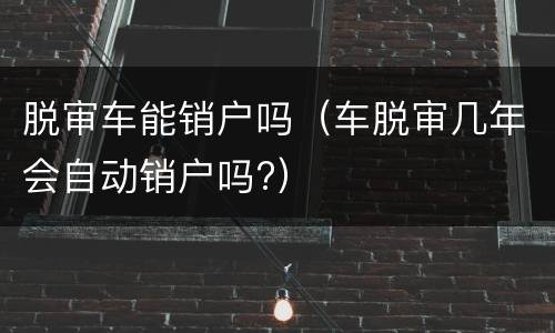 脱审车能销户吗（车脱审几年会自动销户吗?）