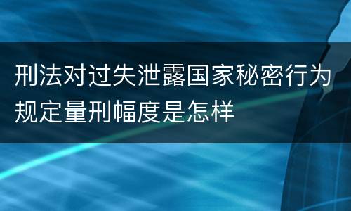 刑法对过失泄露国家秘密行为规定量刑幅度是怎样