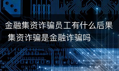 金融集资诈骗员工有什么后果 集资诈骗是金融诈骗吗