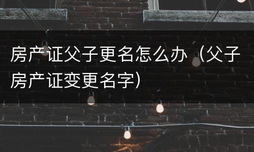 房产证父子更名怎么办（父子房产证变更名字）