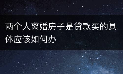 两个人离婚房子是贷款买的具体应该如何办