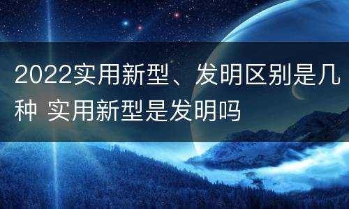2022实用新型、发明区别是几种 实用新型是发明吗