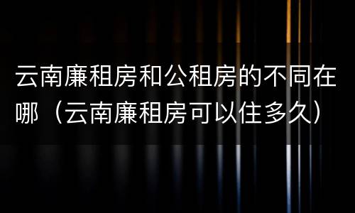 云南廉租房和公租房的不同在哪（云南廉租房可以住多久）