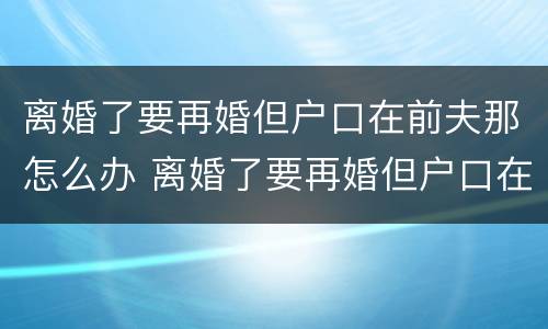 离婚了要再婚但户口在前夫那怎么办 离婚了要再婚但户口在前夫那怎么办理